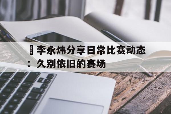 偰李永炜分享日常比赛动态：久别依旧的赛场的简单介绍